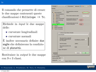 Tc



Il comando che permette di creare
le due mappe contenenti queste
classiﬁcazioni è Hillslope - Tc.

  Richiede in input le due mappe
  delle:
            curvature longitudinali
            curvature normali
  È inoltre necessario deﬁnire due
  soglie che deﬁniscono la condizio-
  ne di planarità.

Restituisce in output le due mappe
con 9 e 3 classi.
                                                     48

S. Franceschi, L. Perathoner, M. Toro, G. Formetta
17 marzo 2013
 