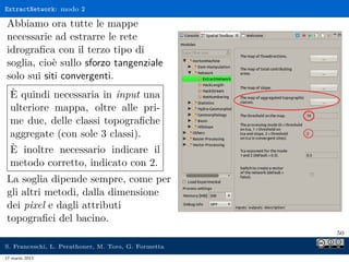 ExtractNetwork: modo 2

Abbiamo ora tutte le mappe
necessarie ad estrarre le rete
idrograﬁca con il terzo tipo di
soglia, cioè sullo sforzo tangenziale
solo sui siti convergenti.
  È quindi necessaria in input una
  ulteriore mappa, oltre alle pri-
  me due, delle classi topograﬁche
  aggregate (con sole 3 classi).
  È inoltre necessario indicare il
  metodo corretto, indicato con 2.
La soglia dipende sempre, come per
gli altri metodi, dalla dimensione
dei pixel e dagli attributi
topograﬁci del bacino.
                                                     50

S. Franceschi, L. Perathoner, M. Toro, G. Formetta
17 marzo 2013
 