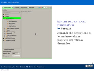 Le Horton Machine




                                                     Analisi del reticolo
                                                     idrografico
                                                      ¯ Network
                                                     Comandi che permettono di
                                                     determinare alcune
                                                     proprietà del reticolo
                                                     idrograﬁco.




                                                                                 4

S. Franceschi, L. Perathoner, M. Toro, G. Formetta
17 marzo 2013
 