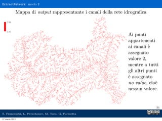 ExtractNetwork: modo 2

            Mappa di output rappresentante i canali della rete idrograﬁca



                                                                Ai punti
                                                                appartenenti
                                                                ai canali è
                                                                assegnato
                                                                valore 2,
                                                                mentre a tutti
                                                                gli altri punti
                                                                è assegnato
                                                                no value, cioè
                                                                nessun valore.


                                                                             51

S. Franceschi, L. Perathoner, M. Toro, G. Formetta
17 marzo 2013
 
