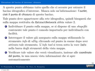Estrazione del bacino di interesse: chiusura

  A questo punto abbiamo tutto quello che ci occorre per estrarre il
  bacino idrograﬁco d’interesse. Manca solo un’informazione: l’outlet,
  cioè il punto di chiusura di questo bacino.
  Tale punto deve appartenere alla rete idrograﬁca, quindi bisognerà che
  sulla mappa restituita da ExtractNetwork abbia valore 2.
    1 Individuare il punto sulla mappa, se si dispone di uno shapeﬁle

       contenente tale punto è comodo importarlo per individuarlo con
       facilità.
    2 Interrogare il valore già assegnato sulla mappa utilizzando lo

       strumento info di uDig, cliccando sul punto in esame dopo aver
       attivato tale strumento. L’info tool si trova sotto la voce Info
       nella barra degli strumenti della vista mappa.
    3 Veriﬁcare tale valore che verrà visualizzato, insieme alle coordinate

       del punto, in una nuova vista informazioni che si apre
       automaticamente
                                                                              52

S. Franceschi, L. Perathoner, M. Toro, G. Formetta
17 marzo 2013
 