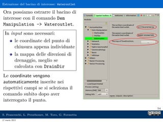 Estrazione del bacino di interesse: Wateroutlet

Ora possiamo estrarre il bacino di
interesse con il comando Dem
Manipulation - Wateroutlet.
  In input sono necessari:
            le coordinate del punto di
            chiusura appena individuate
            la mappa delle direzioni di
            drenaggio, meglio se
            calcolata con DrainDir
Le coordinate vengono
automaticamente inserite nei
rispettivi campi se si seleziona il
comando subito dopo aver
interrogato il punto.
                                                     54

S. Franceschi, L. Perathoner, M. Toro, G. Formetta
17 marzo 2013
 