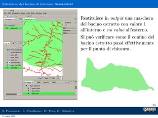 Estrazione del bacino di interesse: Wateroutlet



                                                     Restituisce in output una maschera
                                                     del bacino estratto con valore 1
                                                     all’interno e no value all’esterno.
                                                     Si può veriﬁcare come il conﬁne del
                                                     bacino estratto passi eﬀettivamente
                                                     per il punto di chiusura.




                                                                                       55

S. Franceschi, L. Perathoner, M. Toro, G. Formetta
17 marzo 2013
 