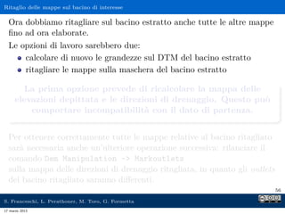 Ritaglio delle mappe sul bacino di interesse

  Ora dobbiamo ritagliare sul bacino estratto anche tutte le altre mappe
  ﬁno ad ora elaborate.
  Le opzioni di lavoro sarebbero due:
      calcolare di nuovo le grandezze sul DTM del bacino estratto
      ritagliare le mappe sulla maschera del bacino estratto

       La prima opzione prevede di ricalcolare la mappa delle
     elevazioni depittata e le direzioni di drenaggio. Questo può
         comportare incompatibilità con il dato di partenza.


  Per ottenere correttamente tutte le mappe relative al bacino ritagliato
  sarà necessaria anche un’ulteriore operazione successiva: rilanciare il
  comando Dem Manipulation - Markoutlets
  sulla mappa delle direzioni di drenaggio ritagliata, in quanto gli outlets
  del bacino ritagliato saranno diﬀerenti.
                                                                               56

S. Franceschi, L. Perathoner, M. Toro, G. Formetta
17 marzo 2013
 
