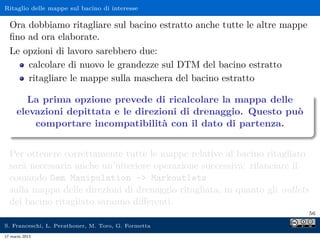 Ritaglio delle mappe sul bacino di interesse

  Ora dobbiamo ritagliare sul bacino estratto anche tutte le altre mappe
  ﬁno ad ora elaborate.
  Le opzioni di lavoro sarebbero due:
      calcolare di nuovo le grandezze sul DTM del bacino estratto
      ritagliare le mappe sulla maschera del bacino estratto

       La prima opzione prevede di ricalcolare la mappa delle
     elevazioni depittata e le direzioni di drenaggio. Questo può
         comportare incompatibilità con il dato di partenza.


  Per ottenere correttamente tutte le mappe relative al bacino ritagliato
  sarà necessaria anche un’ulteriore operazione successiva: rilanciare il
  comando Dem Manipulation - Markoutlets
  sulla mappa delle direzioni di drenaggio ritagliata, in quanto gli outlets
  del bacino ritagliato saranno diﬀerenti.
                                                                               56

S. Franceschi, L. Perathoner, M. Toro, G. Formetta
17 marzo 2013
 