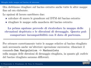 Ritaglio delle mappe sul bacino di interesse

  Ora dobbiamo ritagliare sul bacino estratto anche tutte le altre mappe
  ﬁno ad ora elaborate.
  Le opzioni di lavoro sarebbero due:
      calcolare di nuovo le grandezze sul DTM del bacino estratto
      ritagliare le mappe sulla maschera del bacino estratto

       La prima opzione prevede di ricalcolare la mappa delle
     elevazioni depittata e le direzioni di drenaggio. Questo può
         comportare incompatibilità con il dato di partenza.


  Per ottenere correttamente tutte le mappe relative al bacino ritagliato
  sarà necessaria anche un’ulteriore operazione successiva: rilanciare il
  comando Dem Manipulation - Markoutlets
  sulla mappa delle direzioni di drenaggio ritagliata, in quanto gli outlets
  del bacino ritagliato saranno diﬀerenti.
                                                                               56

S. Franceschi, L. Perathoner, M. Toro, G. Formetta
17 marzo 2013
 