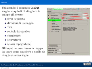 CutOut


Utilizzando il comando CutOut
scegliamo quindi di ritagliare le
mappe già create:
          dtm depittato
          direzioni di drenaggio
          tca
          reticolo idrograﬁco
          (pendenze)
          (curvature)
          (classi topograﬁche)
Gli input necessari sono la mappa
da usare come maschera e quella da
ritagliare, senza soglie.

                                                     57

S. Franceschi, L. Perathoner, M. Toro, G. Formetta
17 marzo 2013
 