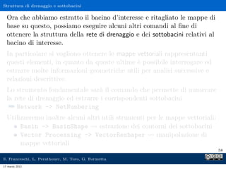 Struttura di drenaggio e sottobacini

  Ora che abbiamo estratto il bacino d’interesse e ritagliato le mappe di
  base su questo, possiamo eseguire alcuni altri comandi al ﬁne di
  ottenere la struttura della rete di drenaggio e dei sottobacini relativi al
  bacino di interesse.
  In particolare si vogliono ottenere le mappe vettoriali rappresentanti
  questi elementi, in quanto da queste ultime è possibile interrogare ed
  estrarre molte informazioni geometriche utili per analisi successive e
  relazioni descrittive.
  Lo strumento fondamentale sarà il comando che permette di numerare
  la rete di drenaggio ed estrarre i corrispondenti sottobacini
   ¯ Network - NetNumbering
  Utilizzeremo inoltre alcuni altri utili strumenti per le mappe vettoriali:
       Basin - BasinShape         estrazione dei contorni dei sottobacini
       Vector Processing - VectorReshaper             manipolazione di
       mappe vettoriali
                                                                                58

S. Franceschi, L. Perathoner, M. Toro, G. Formetta
17 marzo 2013
 