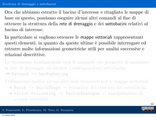 Struttura di drenaggio e sottobacini

  Ora che abbiamo estratto il bacino d’interesse e ritagliato le mappe di
  base su questo, possiamo eseguire alcuni altri comandi al ﬁne di
  ottenere la struttura della rete di drenaggio e dei sottobacini relativi al
  bacino di interesse.
  In particolare si vogliono ottenere le mappe vettoriali rappresentanti
  questi elementi, in quanto da queste ultime è possibile interrogare ed
  estrarre molte informazioni geometriche utili per analisi successive e
  relazioni descrittive.
  Lo strumento fondamentale sarà il comando che permette di numerare
  la rete di drenaggio ed estrarre i corrispondenti sottobacini
   ¯ Network - NetNumbering
  Utilizzeremo inoltre alcuni altri utili strumenti per le mappe vettoriali:
       Basin - BasinShape         estrazione dei contorni dei sottobacini
       Vector Processing - VectorReshaper             manipolazione di
       mappe vettoriali
                                                                                58

S. Franceschi, L. Perathoner, M. Toro, G. Formetta
17 marzo 2013
 