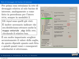 Rete di drenaggio del bacino di interesse

Per prima cosa estraiamo la rete di
drenaggio relativa al solo bacino di
interesse, analogamente a come
fatto in precedenza per l’intero
dtm, sempre in modalità 2.
  Gli input sono quelli già visti.
  È inoltre necessario indicare che
  ora desideriamo ottenere anche la
  mappa vettoriale .shp della rete,
  checkando il relativo box.
È ora molto importante scegliere
accuratamente il valore della soglia,
da questo dipende quanto sarà ﬁtta
e quindi quanti rami e conseguenti
sottobacini si otterranno.
                                                     59

S. Franceschi, L. Perathoner, M. Toro, G. Formetta
17 marzo 2013
 