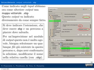 ExtractNetwork: output vettoriale .shp

Come indicato negli input abbiamo
ora come ulteriore output una
mappa vettoriale .shp
Questo output va indicato
diversamente da come sempre fatto.
  Si deve indicare l’estensione, che
  deve essere shp e un percorso a
  piacere dove salvarlo.
  Per un’imprecisione nel modulo
  di output questo non è molto age-
  vole, bisogna selezionare un qua-
  lunque ﬁle già esistente in questo
  percorso e, dopo aver confermato
  la selezione, modiﬁcarne il nome
  nella relativa casella (con .shp).
                                                     60

S. Franceschi, L. Perathoner, M. Toro, G. Formetta
17 marzo 2013
 