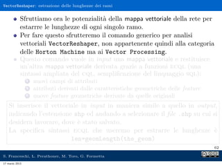 VectorReshaper: estrazione delle lunghezze dei rami


            Sfruttiamo ora le potenzialità della mappa vettoriale della rete per
            estarrre le lunghezze di ogni singolo ramo.
            Per fare questo sfrutteremo il comando generico per analisi
            vettoriali VectorReshaper, non appartenente quindi alla categoria
            delle Horton Machine ma ai Vector Processing.
            Questo comando vuole in input una mappa vettoriale e restituisce
            un’altra mappa vettoriale derivata grazie a funzioni ecql (una
            sintassi ampliata del cql, sempliﬁcazione del linquaggio sql):
                1   nuovi campi di attributi
                2   attributi derivati dalle caratteristiche geometriche delle feature
                3   nuove feature geometriche derivate da quelle originali
    Si inserisce il vettoriale in input in maniera simile a quello in output,
    indicando l’estensione shp ed andando a selezionare il ﬁle .shp su cui si
    desidera lavorare, dove è stato salvato.
    La speciﬁca sintassi ecql che useremo per estrarre le lunghezze è
                           len=geomLength(the_geom)
                                                                                         62

S. Franceschi, L. Perathoner, M. Toro, G. Formetta
17 marzo 2013
 