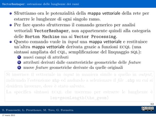 VectorReshaper: estrazione delle lunghezze dei rami


            Sfruttiamo ora le potenzialità della mappa vettoriale della rete per
            estarrre le lunghezze di ogni singolo ramo.
            Per fare questo sfrutteremo il comando generico per analisi
            vettoriali VectorReshaper, non appartenente quindi alla categoria
            delle Horton Machine ma ai Vector Processing.
            Questo comando vuole in input una mappa vettoriale e restituisce
            un’altra mappa vettoriale derivata grazie a funzioni ecql (una
            sintassi ampliata del cql, sempliﬁcazione del linquaggio sql):
                1   nuovi campi di attributi
                2   attributi derivati dalle caratteristiche geometriche delle feature
                3   nuove feature geometriche derivate da quelle originali
    Si inserisce il vettoriale in input in maniera simile a quello in output,
    indicando l’estensione shp ed andando a selezionare il ﬁle .shp su cui si
    desidera lavorare, dove è stato salvato.
    La speciﬁca sintassi ecql che useremo per estrarre le lunghezze è
                           len=geomLength(the_geom)
                                                                                         62

S. Franceschi, L. Perathoner, M. Toro, G. Formetta
17 marzo 2013
 