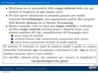 VectorReshaper: estrazione delle lunghezze dei rami


            Sfruttiamo ora le potenzialità della mappa vettoriale della rete per
            estarrre le lunghezze di ogni singolo ramo.
            Per fare questo sfrutteremo il comando generico per analisi
            vettoriali VectorReshaper, non appartenente quindi alla categoria
            delle Horton Machine ma ai Vector Processing.
            Questo comando vuole in input una mappa vettoriale e restituisce
            un’altra mappa vettoriale derivata grazie a funzioni ecql (una
            sintassi ampliata del cql, sempliﬁcazione del linquaggio sql):
                1   nuovi campi di attributi
                2   attributi derivati dalle caratteristiche geometriche delle feature
                3   nuove feature geometriche derivate da quelle originali
    Si inserisce il vettoriale in input in maniera simile a quello in output,
    indicando l’estensione shp ed andando a selezionare il ﬁle .shp su cui si
    desidera lavorare, dove è stato salvato.
    La speciﬁca sintassi ecql che useremo per estrarre le lunghezze è
                           len=geomLength(the_geom)
                                                                                         62

S. Franceschi, L. Perathoner, M. Toro, G. Formetta
17 marzo 2013
 