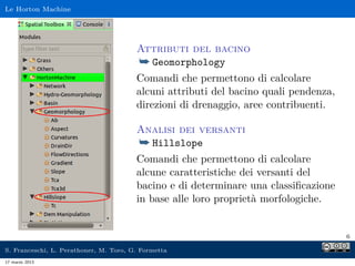 Le Horton Machine




                                        Attributi del bacino
                                        ¯ Geomorphology
                                        Comandi che permettono di calcolare
                                        alcuni attributi del bacino quali pendenza,
                                        direzioni di drenaggio, aree contribuenti.

                                        Analisi dei versanti
                                        ¯ Hillslope
                                        Comandi che permettono di calcolare
                                        alcune caratteristiche dei versanti del
                                        bacino e di determinare una classiﬁcazione
                                        in base alle loro proprietà morfologiche.


                                                                                      6

S. Franceschi, L. Perathoner, M. Toro, G. Formetta
17 marzo 2013
 