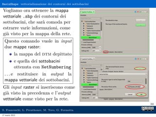 BasinShape: vettorializzazione dei contorni dei sottobacini

Vogliamo ora ottenere la mappa
vettoriale .shp dei contorni dei
sottobacini, che sarà comoda per
estrarre varie informazioni, come
già visto per la mappa della rete.
  Questo comando vuole in input
  due mappe raster:
            la mappa del dtm depittato
            e quella dei sottobacini
            ottenuta con NetNumbering
  . . . e restituisce in output la
  mappa vettoriale dei sottobacini.
Gli input raster si inseriscono come
già visto in precedenza e l’output
vettoriale come visto per la rete.
                                                              66

S. Franceschi, L. Perathoner, M. Toro, G. Formetta
17 marzo 2013
 