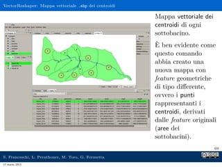 VectorReshaper: Mappa vettoriale .shp dei centroidi

                                                      Mappa vettoriale dei
                                                      centroidi di ogni
                                                      sottobacino.
                                                      È ben evidente come
                                                      questo comando
                                                      abbia creato una
                                                      nuova mappa con
                                                      feature geometriche
                                                      di tipo diﬀerente,
                                                      ovvero i punti
                                                      rappresentanti i
                                                      centroidi, derivati
                                                      dalle feature originali
                                                      (aree dei
                                                      sottobacini).
                                                                             69

S. Franceschi, L. Perathoner, M. Toro, G. Formetta
17 marzo 2013
 