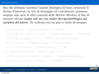 Attributi derivati

  Ora che abbiamo concluso l’analisi idrologica di base, estraendo il
  bacino d’interesse, la rete di drenaggio ed i sottobacini, possiamo
  eseguire una serie di altri comandi delle Horton Machine al ﬁne di
  ottenere alcune mappe utili per una analisi idro-geomorfologica più
  completa del bacino. Ne vedremo ora un paio a titolo di esempio.

            Esposizione       Geomorphology - Aspect
            Modulo del vettore gradiente             Geomorphology - Gradient
            (Pendenza lungo la rete            Geomorphology -Slope)
            (Curvature       Geomorphology - Curvatures)
            Area di drenaggio          Geomorphology - Ab
            (Classi topograﬁche           Hillslope - Tc)
            Distanza dalla chiusura            Basin - RescaledDistance
            Indice topograﬁco          Basin - TopIndex
                                                                                 70

S. Franceschi, L. Perathoner, M. Toro, G. Formetta
17 marzo 2013
 