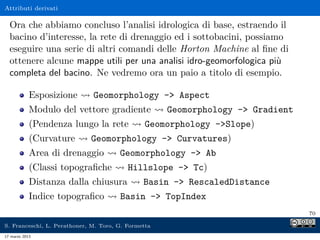Attributi derivati

  Ora che abbiamo concluso l’analisi idrologica di base, estraendo il
  bacino d’interesse, la rete di drenaggio ed i sottobacini, possiamo
  eseguire una serie di altri comandi delle Horton Machine al ﬁne di
  ottenere alcune mappe utili per una analisi idro-geomorfologica più
  completa del bacino. Ne vedremo ora un paio a titolo di esempio.

            Esposizione       Geomorphology - Aspect
            Modulo del vettore gradiente             Geomorphology - Gradient
            (Pendenza lungo la rete            Geomorphology -Slope)
            (Curvature       Geomorphology - Curvatures)
            Area di drenaggio          Geomorphology - Ab
            (Classi topograﬁche           Hillslope - Tc)
            Distanza dalla chiusura            Basin - RescaledDistance
            Indice topograﬁco          Basin - TopIndex
                                                                                 70

S. Franceschi, L. Perathoner, M. Toro, G. Formetta
17 marzo 2013
 