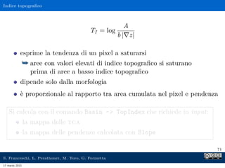 Indice topograﬁco



                                                        A
                                          TI = log
                                                     b | z|

            esprime la tendenza di un pixel a saturarsi
                ¯ aree con valori elevati di indice topograﬁco si saturano
                  prima di aree a basso indice topograﬁco
            dipende solo dalla morfologia
            è proporzionale al rapporto tra area cumulata nel pixel e pendenza

    Si calcola con il comando Basin - TopIndex che richiede in input:
                la mappa delle tca
                la mappa delle pendenze calcolata con Slope

                                                                             71

S. Franceschi, L. Perathoner, M. Toro, G. Formetta
17 marzo 2013
 