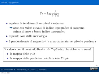 Indice topograﬁco



                                                        A
                                          TI = log
                                                     b | z|

            esprime la tendenza di un pixel a saturarsi
                ¯ aree con valori elevati di indice topograﬁco si saturano
                  prima di aree a basso indice topograﬁco
            dipende solo dalla morfologia
            è proporzionale al rapporto tra area cumulata nel pixel e pendenza

    Si calcola con il comando Basin - TopIndex che richiede in input:
                la mappa delle tca
                la mappa delle pendenze calcolata con Slope

                                                                             71

S. Franceschi, L. Perathoner, M. Toro, G. Formetta
17 marzo 2013
 