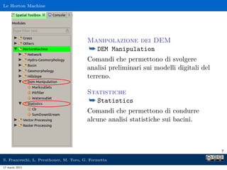 Le Horton Machine




                                        Manipolazione dei DEM
                                        ¯ DEM Manipulation
                                        Comandi che permettono di svolgere
                                        analisi preliminari sui modelli digitali del
                                        terreno.

                                        Statistiche
                                        ¯ Statistics
                                        Comandi che permettono di condurre
                                        alcune analisi statistiche sui bacini.



                                                                                       7

S. Franceschi, L. Perathoner, M. Toro, G. Formetta
17 marzo 2013
 