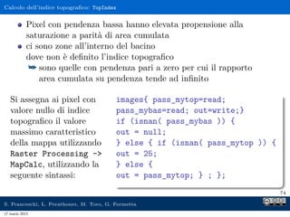 Calcolo dell’indice topograﬁco: TopIndex


            Pixel con pendenza bassa hanno elevata propensione alla
            saturazione a parità di area cumulata
            ci sono zone all’interno del bacino
            dove non è deﬁnito l’indice topograﬁco
             ¯ sono quelle con pendenza pari a zero per cui il rapporto
                area cumulata su pendenza tende ad inﬁnito

   Si assegna ai pixel con                images{ pass_mytop=read;
   valore nullo di indice                 pass_mybas=read; out=write;}
   topograﬁco il valore                   if (isnan( pass_mybas )) {
   massimo caratteristico                 out = null;
   della mappa utilizzando                } else { if (isnan( pass_mytop )) {
   Raster Processing -                   out = 25;
   MapCalc, utilizzando la                } else {
   seguente sintassi:                     out = pass_mytop; } ; };
                                                                                74

S. Franceschi, L. Perathoner, M. Toro, G. Formetta
17 marzo 2013
 