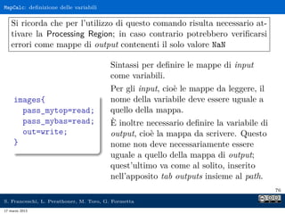 MapCalc: deﬁnizione delle variabili


    Si ricorda che per l’utilizzo di questo comando risulta necessario at-
    tivare la Processing Region; in caso contrario potrebbero veriﬁcarsi
    errori come mappe di output contenenti il solo valore NaN

                                        Sintassi per deﬁnire le mappe di input
                                        come variabili.
                                        Per gli input, cioè le mappe da leggere, il
     images{                            nome della variabile deve essere uguale a
       pass_mytop=read;                 quello della mappa.
       pass_mybas=read;                 È inoltre necessario deﬁnire la variabile di
       out=write;                       output, cioè la mappa da scrivere. Questo
     }                                  nome non deve necessariamente essere
                                        uguale a quello della mappa di output;
                                        quest’ultimo va come al solito, inserito
                                        nell’apposito tab outputs insieme al path.
                                                                                       76

S. Franceschi, L. Perathoner, M. Toro, G. Formetta
17 marzo 2013
 