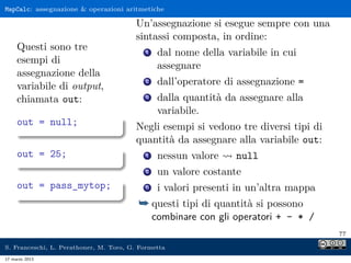 MapCalc: assegnazione  operazioni aritmetiche

                                        Un’assegnazione si esegue sempre con una
                                        sintassi composta, in ordine:
     Questi sono tre                       1    dal nome della variabile in cui
     esempi di
                                                assegnare
     assegnazione della
     variabile di output,
                                           2    dall’operatore di assegnazione =
     chiamata out:                         3    dalla quantità da assegnare alla
                                                variabile.
     out = null;                        Negli esempi si vedono tre diversi tipi di
                                        quantità da assegnare alla variabile out:
     out = 25;                             1    nessun valore    null
                                           2    un valore costante
     out = pass_mytop;                     3    i valori presenti in un’altra mappa
                                         ¯ questi tipi di quantità si possono
                                               combinare con gli operatori + - * /
                                                                                      77

S. Franceschi, L. Perathoner, M. Toro, G. Formetta
17 marzo 2013
 