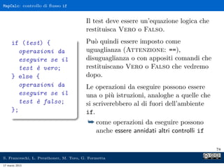 MapCalc: controllo di ﬂusso if


                                        Il test deve essere un’equazione logica che
                                        restituisca Vero o Falso.
     if (test) {                        Può quindi essere imposto come
       operazioni da                    uguaglianza (Attenzione: ==),
       eseguire se il                   disuguaglianza o con appositi comandi che
       test è vero;                     restituiscano Vero o Falso che vedremo
     } else {                           dopo.
       operazioni da                    Le operazioni da eseguire possono essere
       eseguire se il                   una o più istruzioni, analoghe a quelle che
       test è falso;                    si scriverebbero al di fuori dell’ambiente
     };                                 if.
                                         ¯ come operazioni da eseguire possono
                                             anche essere annidati altri controlli if

                                                                                        78

S. Franceschi, L. Perathoner, M. Toro, G. Formetta
17 marzo 2013
 