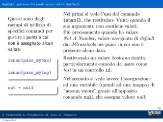 MapCalc: gestione dei punti senza valori: NaN/null


                                        Nei primi si vede l’uso del comando
     Questi sono degli                  isnan{}, che restituisce Vero quando il
     esempi di utilizzo di              suo argomento non contiene valori.
     speciﬁci comandi per               Più precisamente quando ha valore
     gestire i punti a cui              Not A Number, valore assegnato di default
     non è assegnato alcun              dai JGrasstools nei punti in cui non è
     valore.                            presente alcun dato.
     isnan(pass_mybas)                  Restituendo un valore booleano risulta
                                        particolarmente comodo da usare come
     isnan(pass_mytop)                  test in un controllo if.
                                        Nel secondo si vede invece l’assegnazione
                                        ad una variabile (quindi ad una mappa) di
     out = null
                                        ”nessun valore” grazie all’apposito
                                        comando null che assegna valore null.

                                                                                    79

S. Franceschi, L. Perathoner, M. Toro, G. Formetta
17 marzo 2013
 
