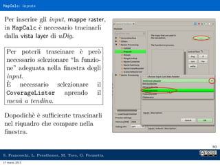 MapCalc: inputs


Per inserire gli input, mappe raster,
in MapCalc è necessario tracinarli
dalla vista layer di uDig.

  Per poterli trascinare è però
  necessario selezionare “la funzio-
  ne” adeguata nella ﬁnestra degli
  input.
  È necessario selezionare il
  CoverageLister aprendo il
  menù a tendina.

Dopodichè è suﬃciente trascinarli
nel riquadro che compare nella
ﬁnestra.

                                                     80

S. Franceschi, L. Perathoner, M. Toro, G. Formetta
17 marzo 2013
 