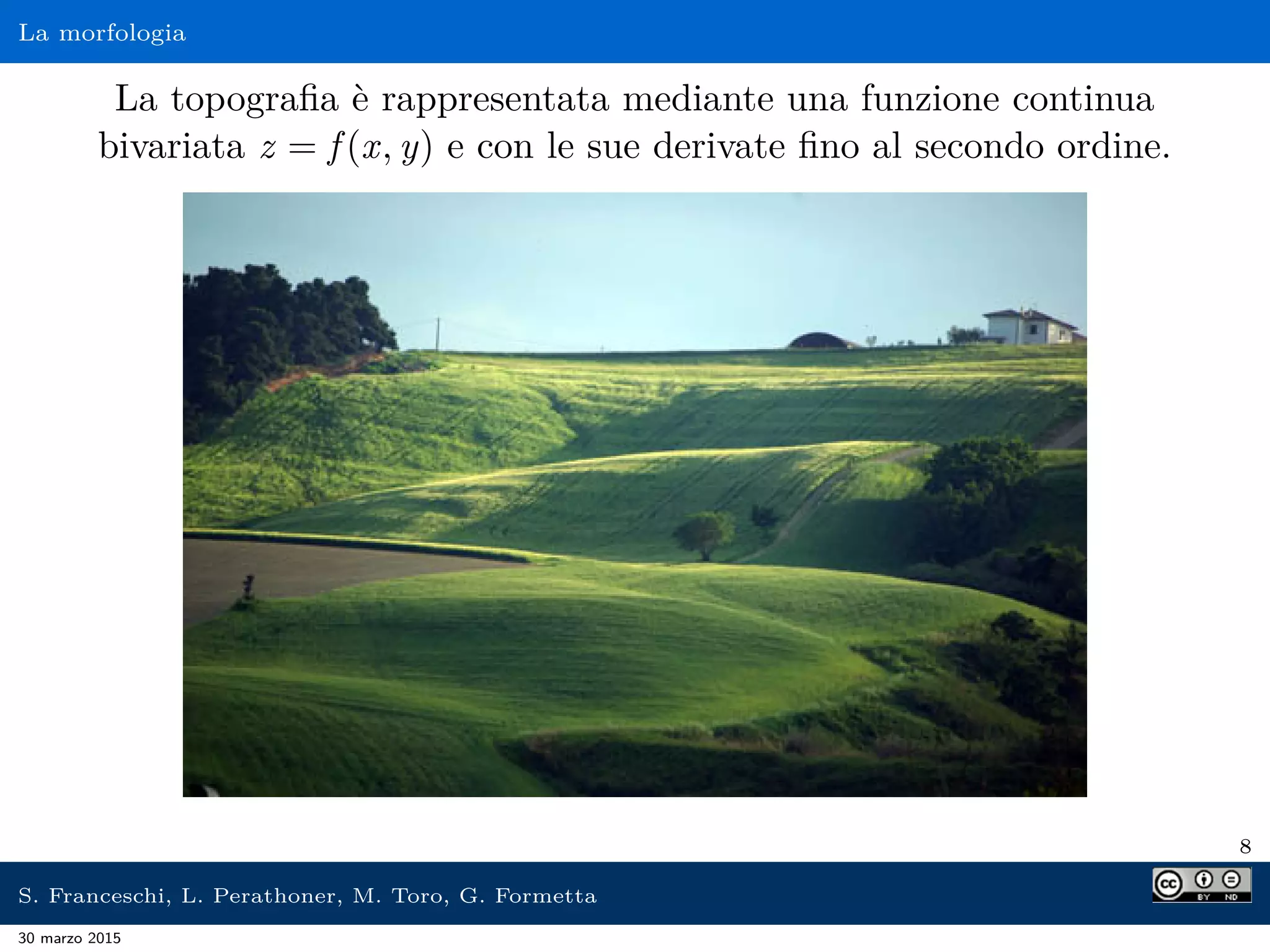 La morfologia
La topograﬁa è rappresentata mediante una funzione continua
bivariata z = f (x, y) e con le sue derivate ﬁno al secondo ordine.
8
S. Franceschi, L. Perathoner, M. Toro, G. Formetta
30 marzo 2015
 