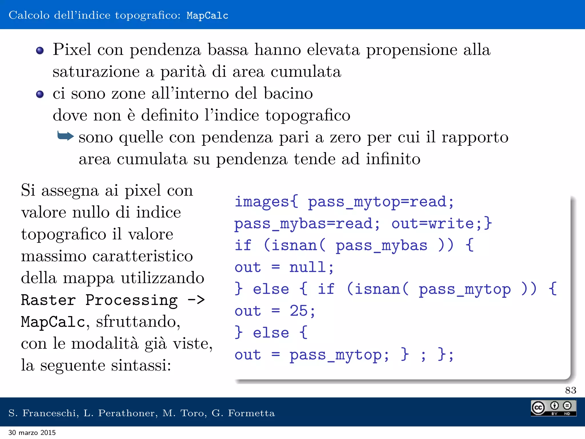 Calcolo dell’indice topograﬁco: MapCalc
Pixel con pendenza bassa hanno elevata propensione alla
saturazione a parità di area cumulata
ci sono zone all’interno del bacino
dove non è deﬁnito l’indice topograﬁco
¯ sono quelle con pendenza pari a zero per cui il rapporto
area cumulata su pendenza tende ad inﬁnito
Si assegna ai pixel con
valore nullo di indice
topograﬁco il valore
massimo caratteristico
della mappa utilizzando
Raster Processing -
MapCalc, sfruttando,
con le modalità già viste,
la seguente sintassi:
images{ pass_mytop=read;
pass_mybas=read; out=write;}
if (isnan( pass_mybas )) {
out = null;
} else { if (isnan( pass_mytop )) {
out = 25;
} else {
out = pass_mytop; } ; };
83
S. Franceschi, L. Perathoner, M. Toro, G. Formetta
30 marzo 2015
 