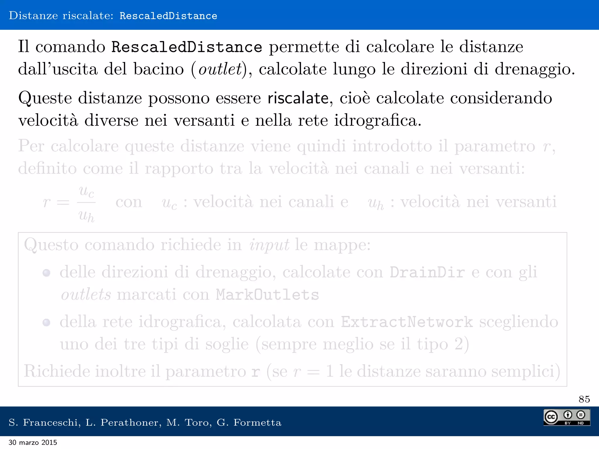 Distanze riscalate: RescaledDistance
Il comando RescaledDistance permette di calcolare le distanze
dall’uscita del bacino (outlet), calcolate lungo le direzioni di drenaggio.
Queste distanze possono essere riscalate, cioè calcolate considerando
velocità diverse nei versanti e nella rete idrograﬁca.
Per calcolare queste distanze viene quindi introdotto il parametro r,
deﬁnito come il rapporto tra la velocità nei canali e nei versanti:
r =
uc
uh
con uc : velocità nei canali e uh : velocità nei versanti
Questo comando richiede in input le mappe:
delle direzioni di drenaggio, calcolate con DrainDir e con gli
outlets marcati con MarkOutlets
della rete idrograﬁca, calcolata con ExtractNetwork scegliendo
uno dei tre tipi di soglie (sempre meglio se il tipo 2)
Richiede inoltre il parametro r (se r = 1 le distanze saranno semplici)
85
S. Franceschi, L. Perathoner, M. Toro, G. Formetta
30 marzo 2015
 