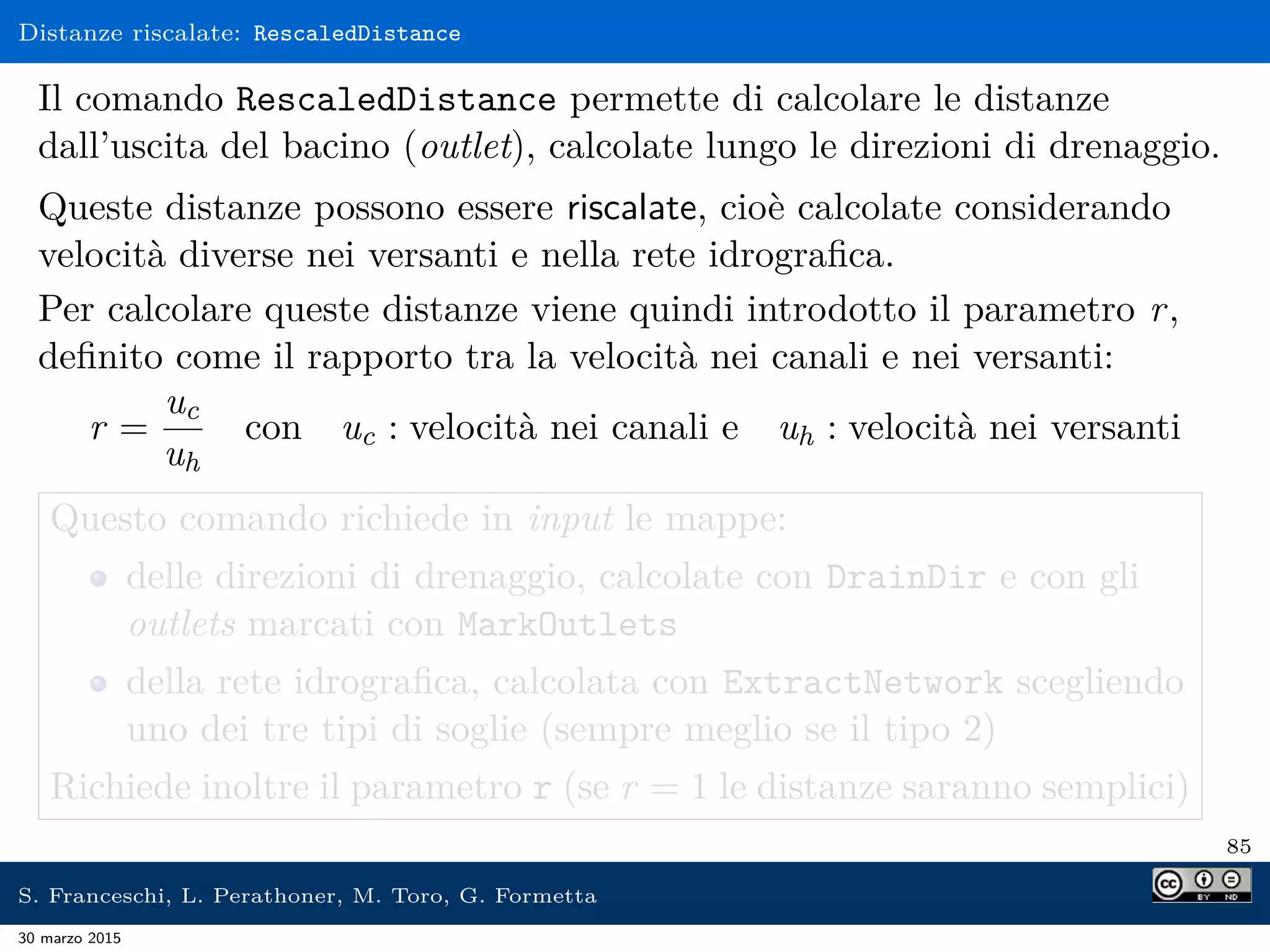 Distanze riscalate: RescaledDistance
Il comando RescaledDistance permette di calcolare le distanze
dall’uscita del bacino (outlet), calcolate lungo le direzioni di drenaggio.
Queste distanze possono essere riscalate, cioè calcolate considerando
velocità diverse nei versanti e nella rete idrograﬁca.
Per calcolare queste distanze viene quindi introdotto il parametro r,
deﬁnito come il rapporto tra la velocità nei canali e nei versanti:
r =
uc
uh
con uc : velocità nei canali e uh : velocità nei versanti
Questo comando richiede in input le mappe:
delle direzioni di drenaggio, calcolate con DrainDir e con gli
outlets marcati con MarkOutlets
della rete idrograﬁca, calcolata con ExtractNetwork scegliendo
uno dei tre tipi di soglie (sempre meglio se il tipo 2)
Richiede inoltre il parametro r (se r = 1 le distanze saranno semplici)
85
S. Franceschi, L. Perathoner, M. Toro, G. Formetta
30 marzo 2015
 