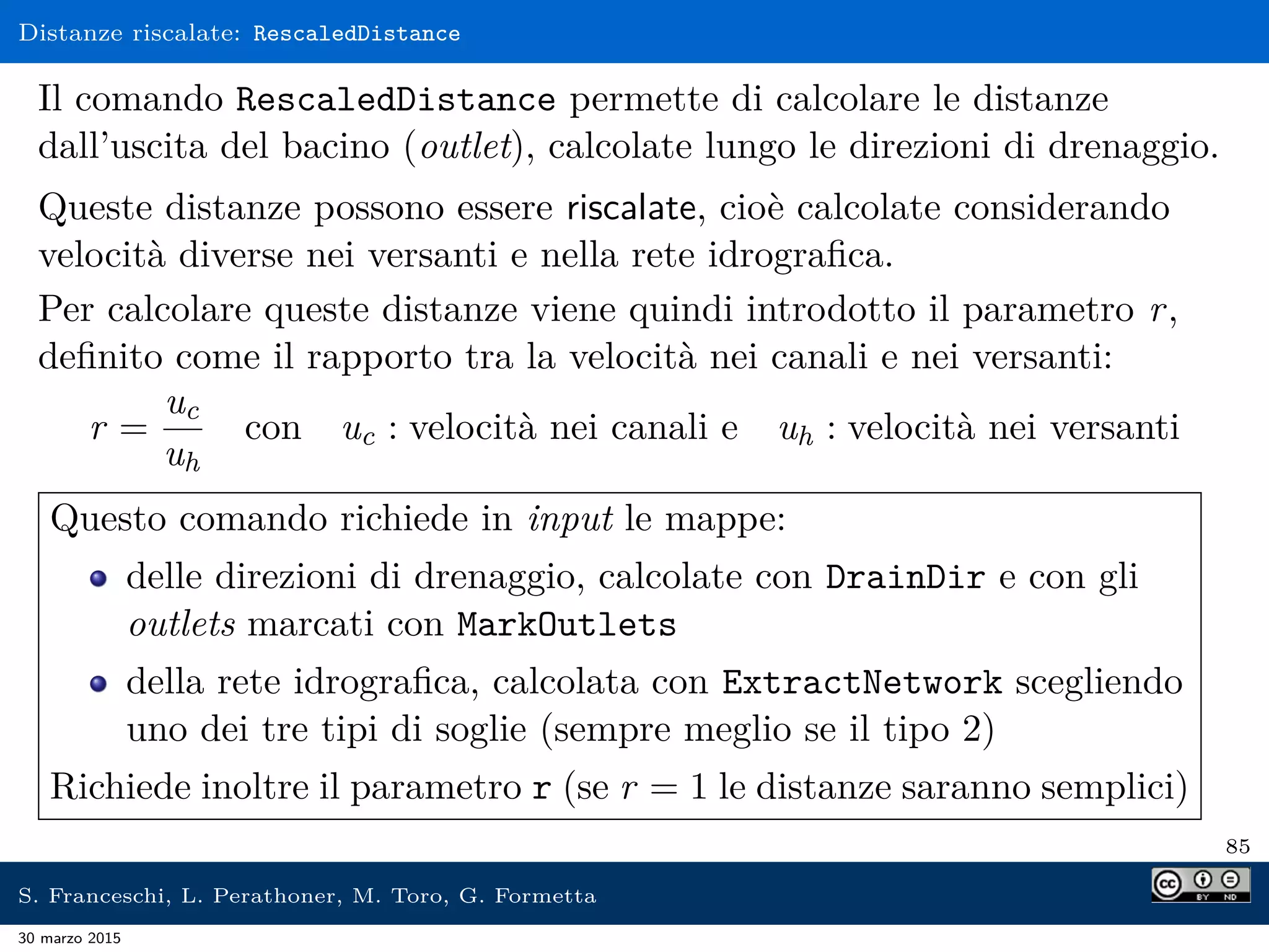 Distanze riscalate: RescaledDistance
Il comando RescaledDistance permette di calcolare le distanze
dall’uscita del bacino (outlet), calcolate lungo le direzioni di drenaggio.
Queste distanze possono essere riscalate, cioè calcolate considerando
velocità diverse nei versanti e nella rete idrograﬁca.
Per calcolare queste distanze viene quindi introdotto il parametro r,
deﬁnito come il rapporto tra la velocità nei canali e nei versanti:
r =
uc
uh
con uc : velocità nei canali e uh : velocità nei versanti
Questo comando richiede in input le mappe:
delle direzioni di drenaggio, calcolate con DrainDir e con gli
outlets marcati con MarkOutlets
della rete idrograﬁca, calcolata con ExtractNetwork scegliendo
uno dei tre tipi di soglie (sempre meglio se il tipo 2)
Richiede inoltre il parametro r (se r = 1 le distanze saranno semplici)
85
S. Franceschi, L. Perathoner, M. Toro, G. Formetta
30 marzo 2015
 