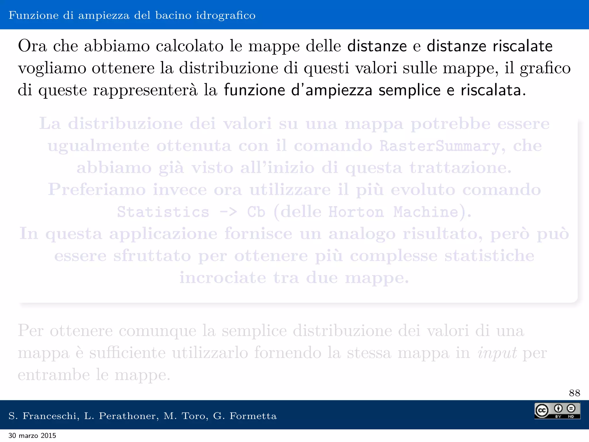 Funzione di ampiezza del bacino idrograﬁco
Ora che abbiamo calcolato le mappe delle distanze e distanze riscalate
vogliamo ottenere la distribuzione di questi valori sulle mappe, il graﬁco
di queste rappresenterà la funzione d’ampiezza semplice e riscalata.
La distribuzione dei valori su una mappa potrebbe essere
ugualmente ottenuta con il comando RasterSummary, che
abbiamo già visto all’inizio di questa trattazione.
Preferiamo invece ora utilizzare il più evoluto comando
Statistics - Cb (delle Horton Machine).
In questa applicazione fornisce un analogo risultato, però può
essere sfruttato per ottenere più complesse statistiche
incrociate tra due mappe.
Per ottenere comunque la semplice distribuzione dei valori di una
mappa è suﬃciente utilizzarlo fornendo la stessa mappa in input per
entrambe le mappe.
88
S. Franceschi, L. Perathoner, M. Toro, G. Formetta
30 marzo 2015
 