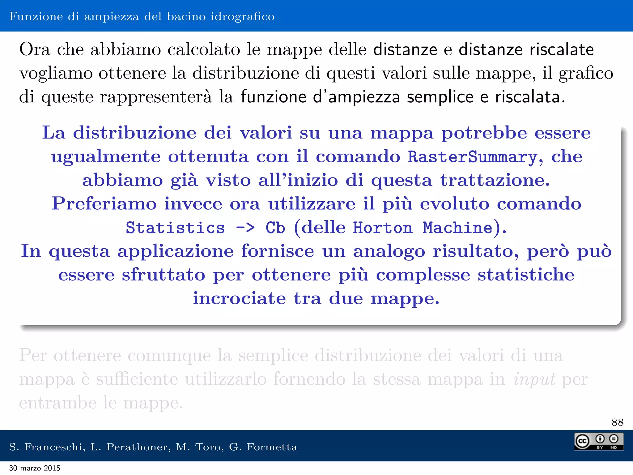 Funzione di ampiezza del bacino idrograﬁco
Ora che abbiamo calcolato le mappe delle distanze e distanze riscalate
vogliamo ottenere la distribuzione di questi valori sulle mappe, il graﬁco
di queste rappresenterà la funzione d’ampiezza semplice e riscalata.
La distribuzione dei valori su una mappa potrebbe essere
ugualmente ottenuta con il comando RasterSummary, che
abbiamo già visto all’inizio di questa trattazione.
Preferiamo invece ora utilizzare il più evoluto comando
Statistics - Cb (delle Horton Machine).
In questa applicazione fornisce un analogo risultato, però può
essere sfruttato per ottenere più complesse statistiche
incrociate tra due mappe.
Per ottenere comunque la semplice distribuzione dei valori di una
mappa è suﬃciente utilizzarlo fornendo la stessa mappa in input per
entrambe le mappe.
88
S. Franceschi, L. Perathoner, M. Toro, G. Formetta
30 marzo 2015
 