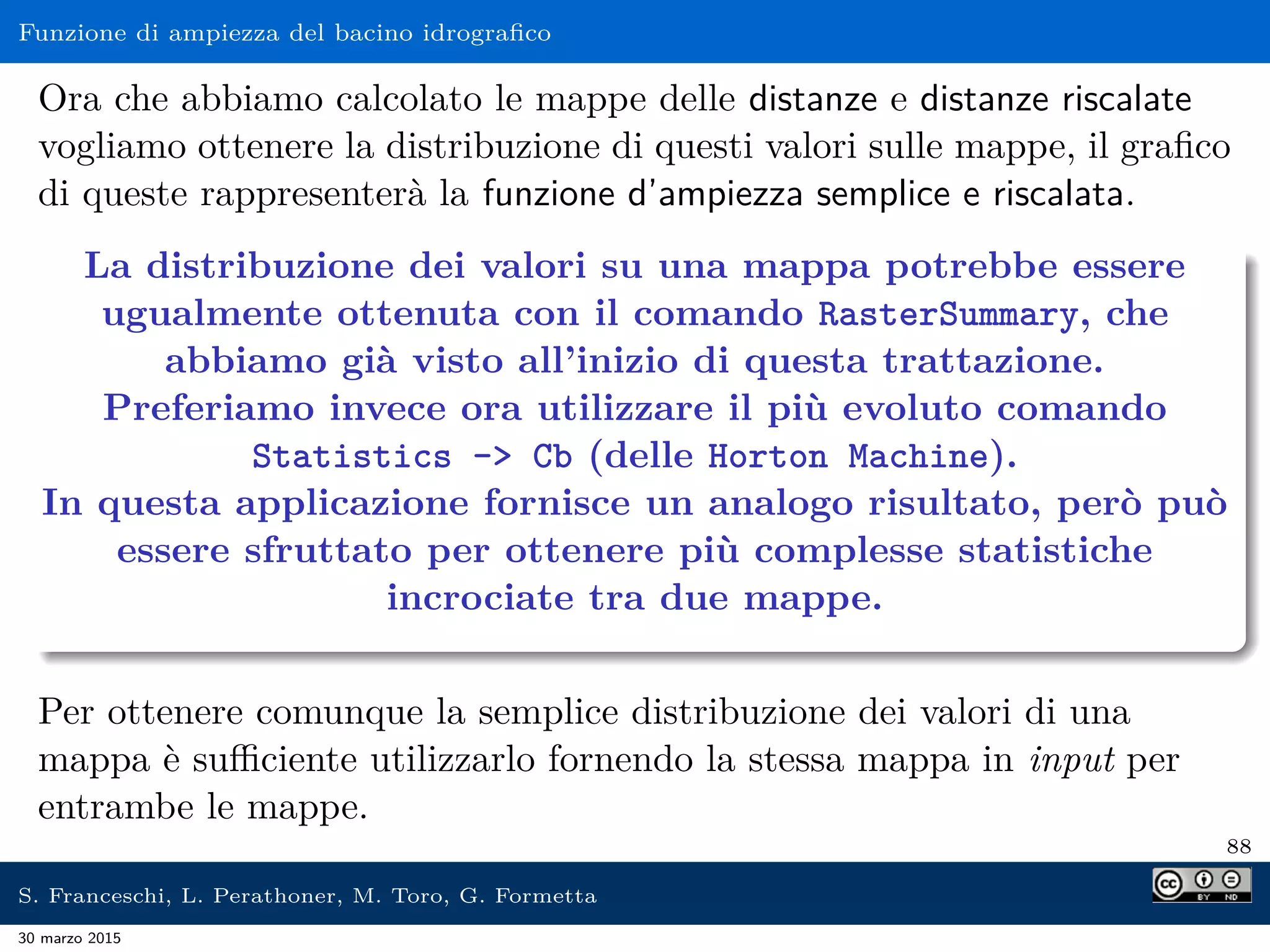 Funzione di ampiezza del bacino idrograﬁco
Ora che abbiamo calcolato le mappe delle distanze e distanze riscalate
vogliamo ottenere la distribuzione di questi valori sulle mappe, il graﬁco
di queste rappresenterà la funzione d’ampiezza semplice e riscalata.
La distribuzione dei valori su una mappa potrebbe essere
ugualmente ottenuta con il comando RasterSummary, che
abbiamo già visto all’inizio di questa trattazione.
Preferiamo invece ora utilizzare il più evoluto comando
Statistics - Cb (delle Horton Machine).
In questa applicazione fornisce un analogo risultato, però può
essere sfruttato per ottenere più complesse statistiche
incrociate tra due mappe.
Per ottenere comunque la semplice distribuzione dei valori di una
mappa è suﬃciente utilizzarlo fornendo la stessa mappa in input per
entrambe le mappe.
88
S. Franceschi, L. Perathoner, M. Toro, G. Formetta
30 marzo 2015
 