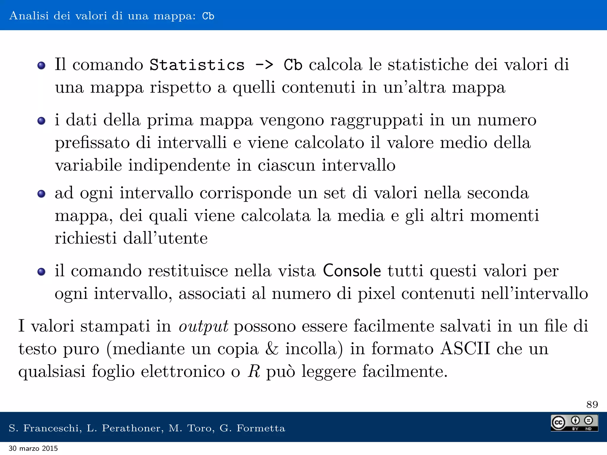 Analisi dei valori di una mappa: Cb
Il comando Statistics - Cb calcola le statistiche dei valori di
una mappa rispetto a quelli contenuti in un’altra mappa
i dati della prima mappa vengono raggruppati in un numero
preﬁssato di intervalli e viene calcolato il valore medio della
variabile indipendente in ciascun intervallo
ad ogni intervallo corrisponde un set di valori nella seconda
mappa, dei quali viene calcolata la media e gli altri momenti
richiesti dall’utente
il comando restituisce nella vista Console tutti questi valori per
ogni intervallo, associati al numero di pixel contenuti nell’intervallo
I valori stampati in output possono essere facilmente salvati in un ﬁle di
testo puro (mediante un copia  incolla) in formato ASCII che un
qualsiasi foglio elettronico o R può leggere facilmente.
89
S. Franceschi, L. Perathoner, M. Toro, G. Formetta
30 marzo 2015
 