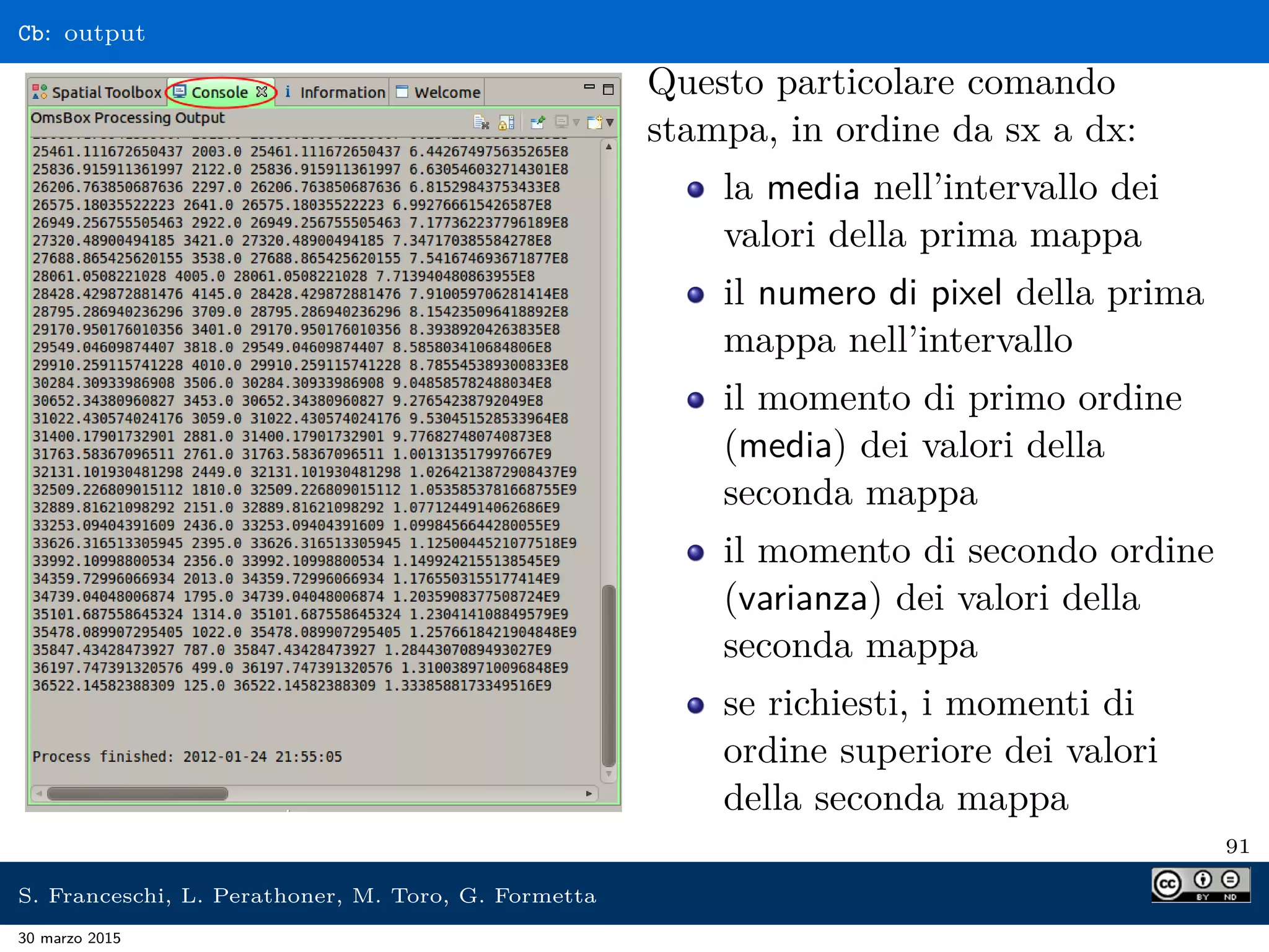 Cb: output
Questo particolare comando
stampa, in ordine da sx a dx:
la media nell’intervallo dei
valori della prima mappa
il numero di pixel della prima
mappa nell’intervallo
il momento di primo ordine
(media) dei valori della
seconda mappa
il momento di secondo ordine
(varianza) dei valori della
seconda mappa
se richiesti, i momenti di
ordine superiore dei valori
della seconda mappa
91
S. Franceschi, L. Perathoner, M. Toro, G. Formetta
30 marzo 2015
 