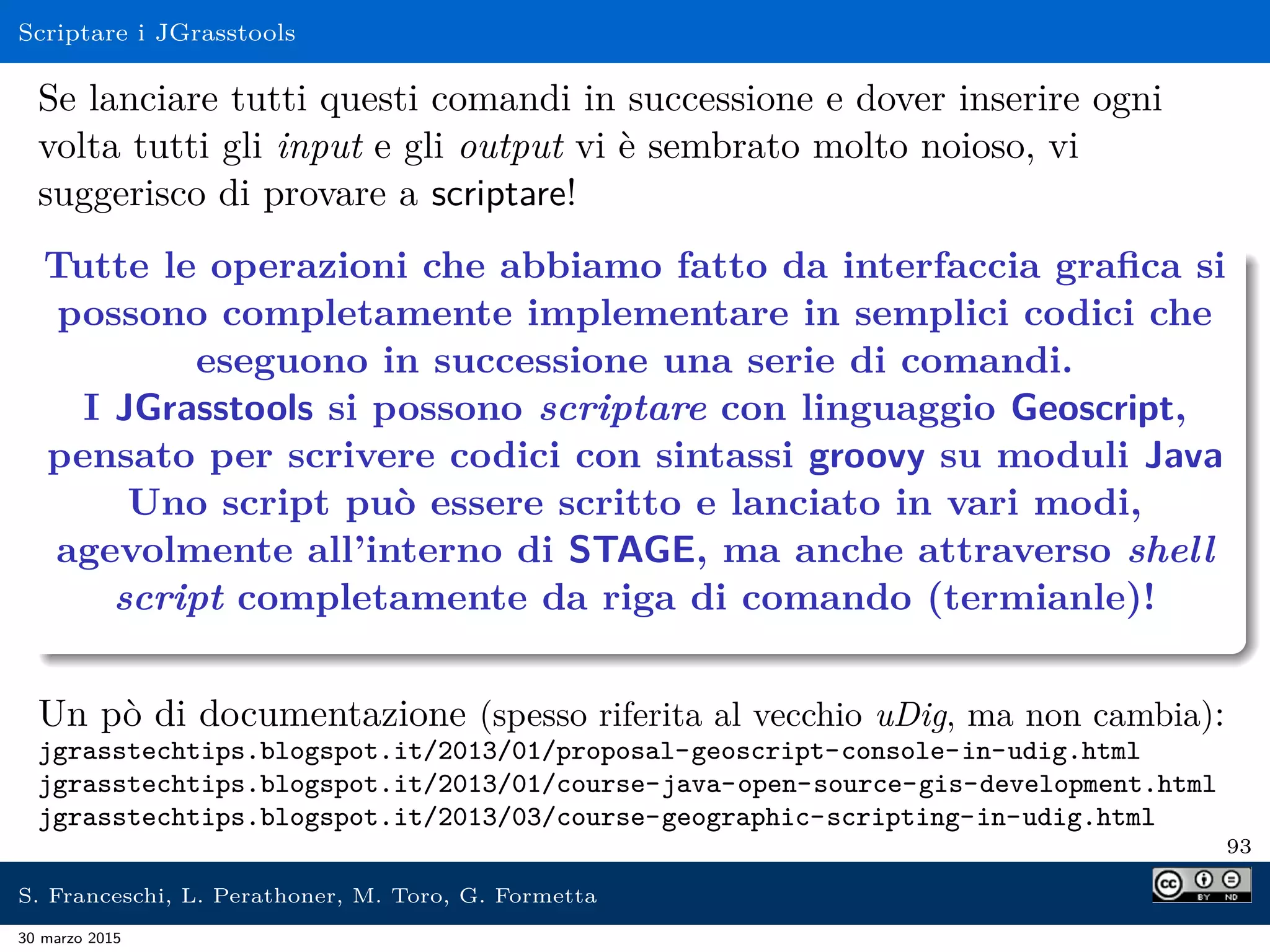 Scriptare i JGrasstools
Se lanciare tutti questi comandi in successione e dover inserire ogni
volta tutti gli input e gli output vi è sembrato molto noioso, vi
suggerisco di provare a scriptare!
Tutte le operazioni che abbiamo fatto da interfaccia graﬁca si
possono completamente implementare in semplici codici che
eseguono in successione una serie di comandi.
I JGrasstools si possono scriptare con linguaggio Geoscript,
pensato per scrivere codici con sintassi groovy su moduli Java
Uno script può essere scritto e lanciato in vari modi,
agevolmente all’interno di STAGE, ma anche attraverso shell
script completamente da riga di comando (termianle)!
Un pò di documentazione (spesso riferita al vecchio uDig, ma non cambia):
jgrasstechtips.blogspot.it/2013/01/proposal-geoscript-console-in-udig.html
jgrasstechtips.blogspot.it/2013/01/course-java-open-source-gis-development.html
jgrasstechtips.blogspot.it/2013/03/course-geographic-scripting-in-udig.html
93
S. Franceschi, L. Perathoner, M. Toro, G. Formetta
30 marzo 2015
 