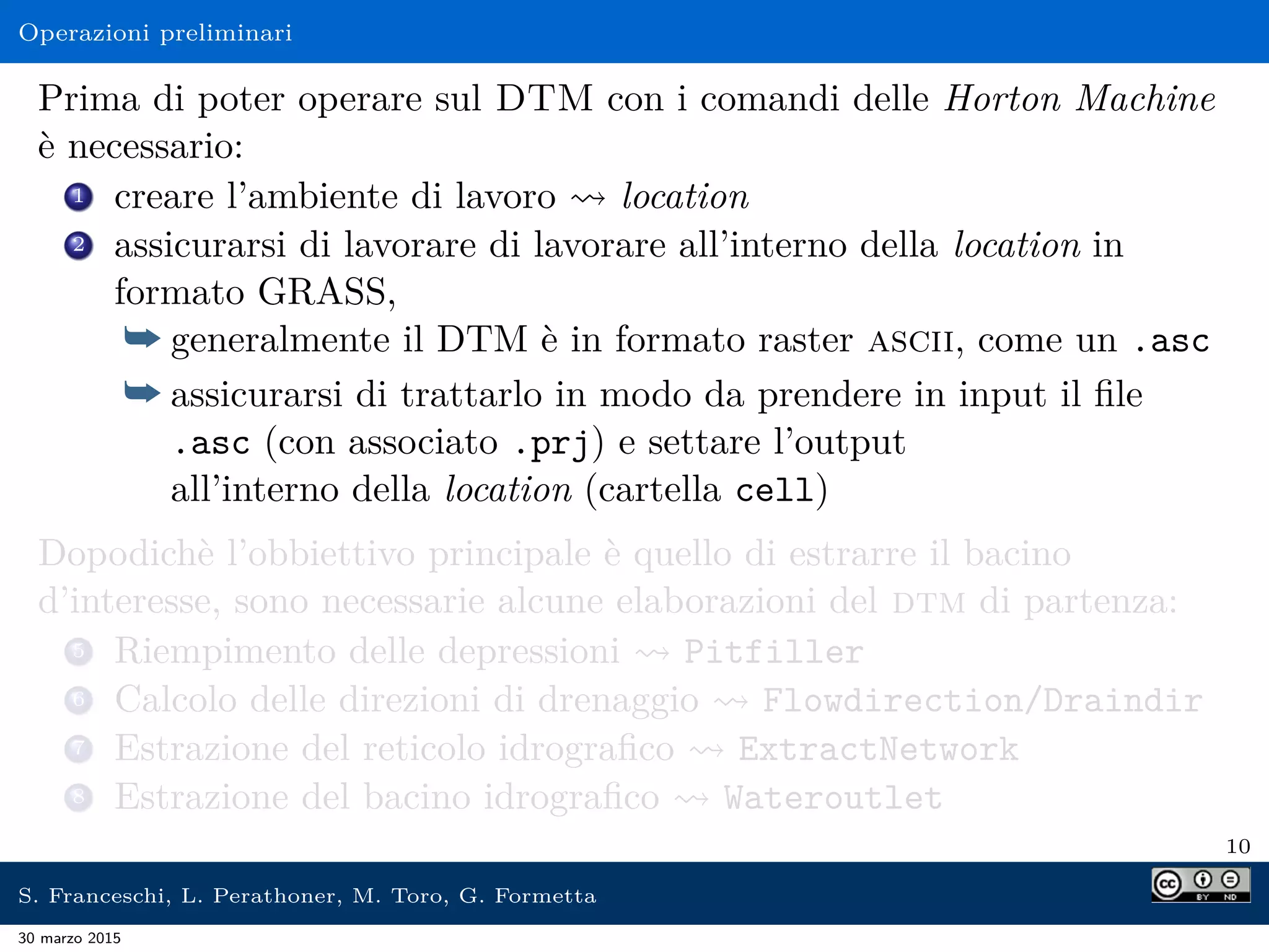 Operazioni preliminari
Prima di poter operare sul DTM con i comandi delle Horton Machine
è necessario:
1 creare l’ambiente di lavoro location
2 assicurarsi di lavorare di lavorare all’interno della location in
formato GRASS,
¯ generalmente il DTM è in formato raster ascii, come un .asc
¯ assicurarsi di trattarlo in modo da prendere in input il ﬁle
.asc (con associato .prj) e settare l’output
all’interno della location (cartella cell)
Dopodichè l’obbiettivo principale è quello di estrarre il bacino
d’interesse, sono necessarie alcune elaborazioni del dtm di partenza:
5 Riempimento delle depressioni Pitfiller
6 Calcolo delle direzioni di drenaggio Flowdirection/Draindir
7 Estrazione del reticolo idrograﬁco ExtractNetwork
8 Estrazione del bacino idrograﬁco Wateroutlet
10
S. Franceschi, L. Perathoner, M. Toro, G. Formetta
30 marzo 2015
 