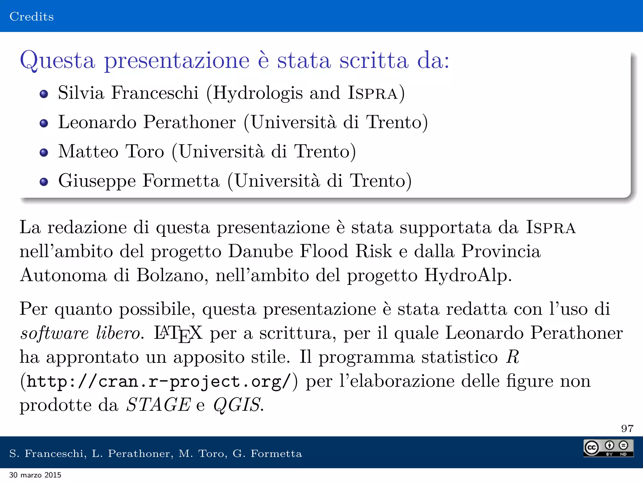 Credits
Questa presentazione è stata scritta da:
Silvia Franceschi (Hydrologis and Ispra)
Leonardo Perathoner (Università di Trento)
Matteo Toro (Università di Trento)
Giuseppe Formetta (Università di Trento)
La redazione di questa presentazione è stata supportata da Ispra
nell’ambito del progetto Danube Flood Risk e dalla Provincia
Autonoma di Bolzano, nell’ambito del progetto HydroAlp.
Per quanto possibile, questa presentazione è stata redatta con l’uso di
software libero. LATEX per a scrittura, per il quale Leonardo Perathoner
ha approntato un apposito stile. Il programma statistico R
(http://cran.r-project.org/) per l’elaborazione delle ﬁgure non
prodotte da STAGE e QGIS.
97
S. Franceschi, L. Perathoner, M. Toro, G. Formetta
30 marzo 2015
 