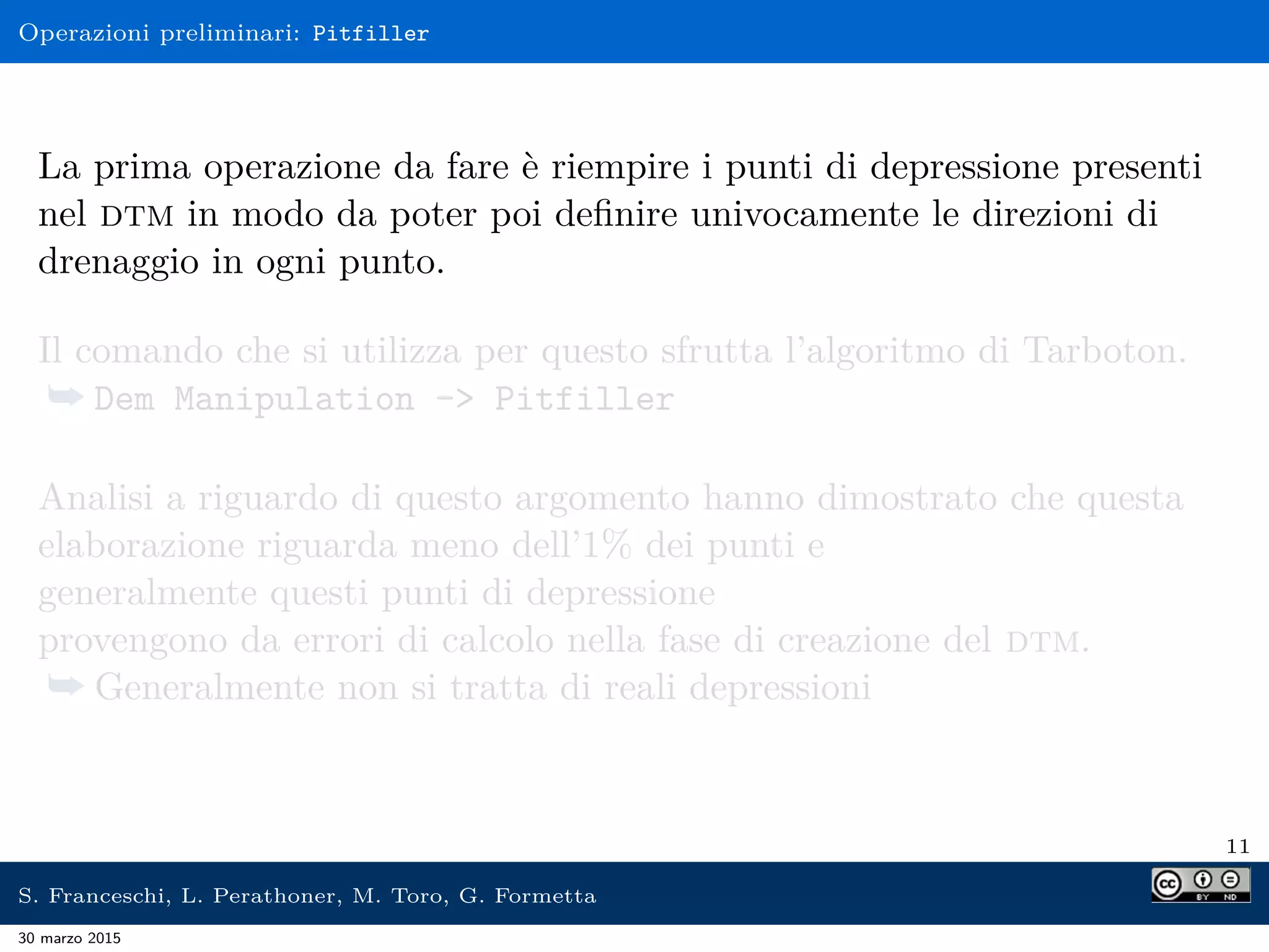 Operazioni preliminari: Pitfiller
La prima operazione da fare è riempire i punti di depressione presenti
nel dtm in modo da poter poi deﬁnire univocamente le direzioni di
drenaggio in ogni punto.
Il comando che si utilizza per questo sfrutta l’algoritmo di Tarboton.
¯ Dem Manipulation -> Pitfiller
Analisi a riguardo di questo argomento hanno dimostrato che questa
elaborazione riguarda meno dell’1% dei punti e
generalmente questi punti di depressione
provengono da errori di calcolo nella fase di creazione del dtm.
¯ Generalmente non si tratta di reali depressioni
11
S. Franceschi, L. Perathoner, M. Toro, G. Formetta
30 marzo 2015
 