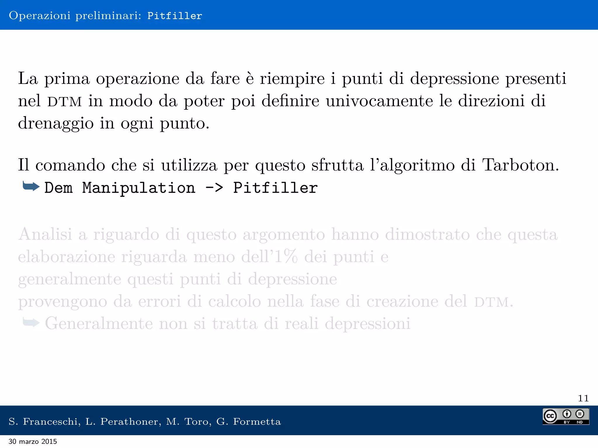Operazioni preliminari: Pitfiller
La prima operazione da fare è riempire i punti di depressione presenti
nel dtm in modo da poter poi deﬁnire univocamente le direzioni di
drenaggio in ogni punto.
Il comando che si utilizza per questo sfrutta l’algoritmo di Tarboton.
¯ Dem Manipulation -> Pitfiller
Analisi a riguardo di questo argomento hanno dimostrato che questa
elaborazione riguarda meno dell’1% dei punti e
generalmente questi punti di depressione
provengono da errori di calcolo nella fase di creazione del dtm.
¯ Generalmente non si tratta di reali depressioni
11
S. Franceschi, L. Perathoner, M. Toro, G. Formetta
30 marzo 2015
 