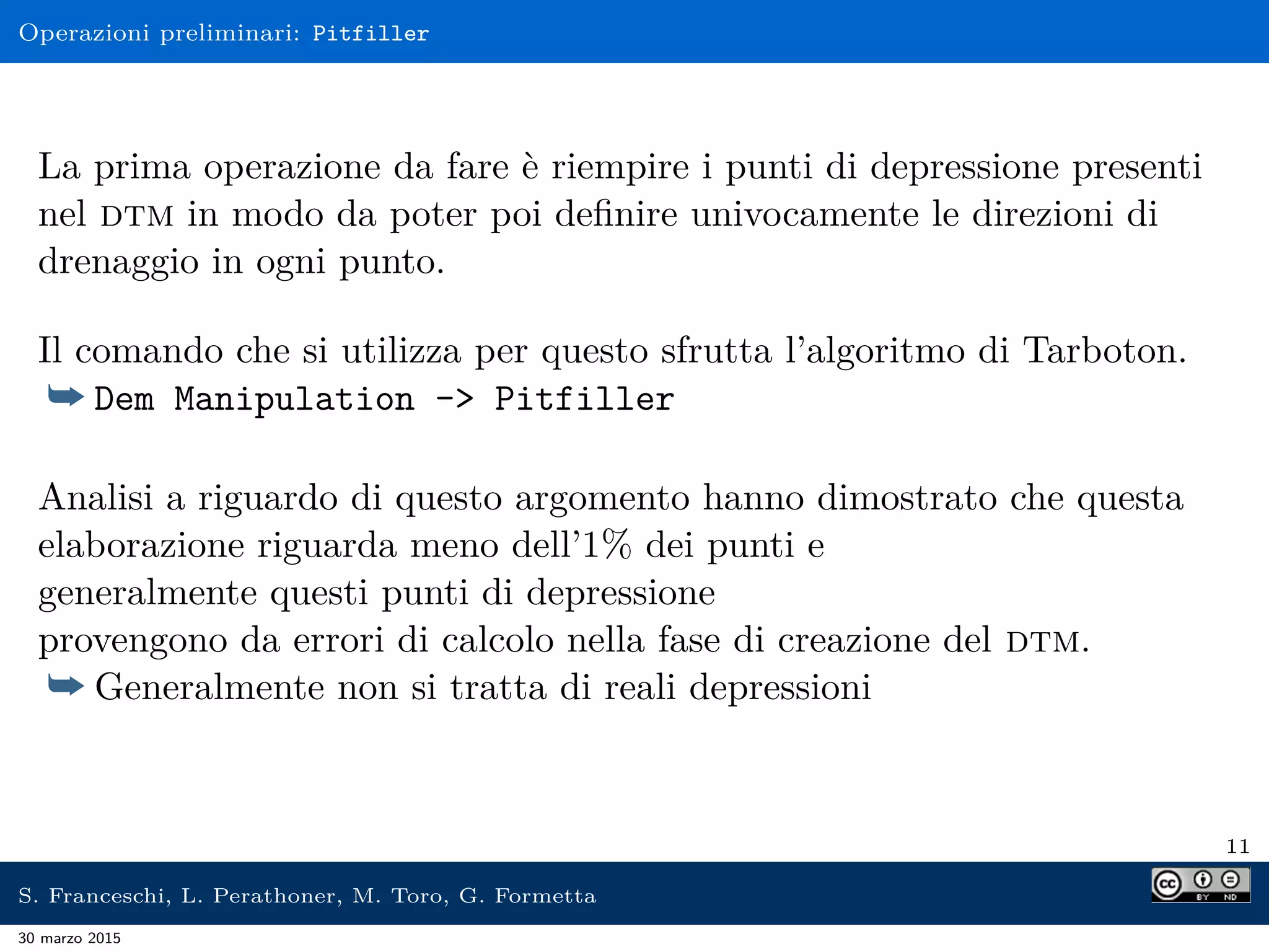 Operazioni preliminari: Pitfiller
La prima operazione da fare è riempire i punti di depressione presenti
nel dtm in modo da poter poi deﬁnire univocamente le direzioni di
drenaggio in ogni punto.
Il comando che si utilizza per questo sfrutta l’algoritmo di Tarboton.
¯ Dem Manipulation -> Pitfiller
Analisi a riguardo di questo argomento hanno dimostrato che questa
elaborazione riguarda meno dell’1% dei punti e
generalmente questi punti di depressione
provengono da errori di calcolo nella fase di creazione del dtm.
¯ Generalmente non si tratta di reali depressioni
11
S. Franceschi, L. Perathoner, M. Toro, G. Formetta
30 marzo 2015
 