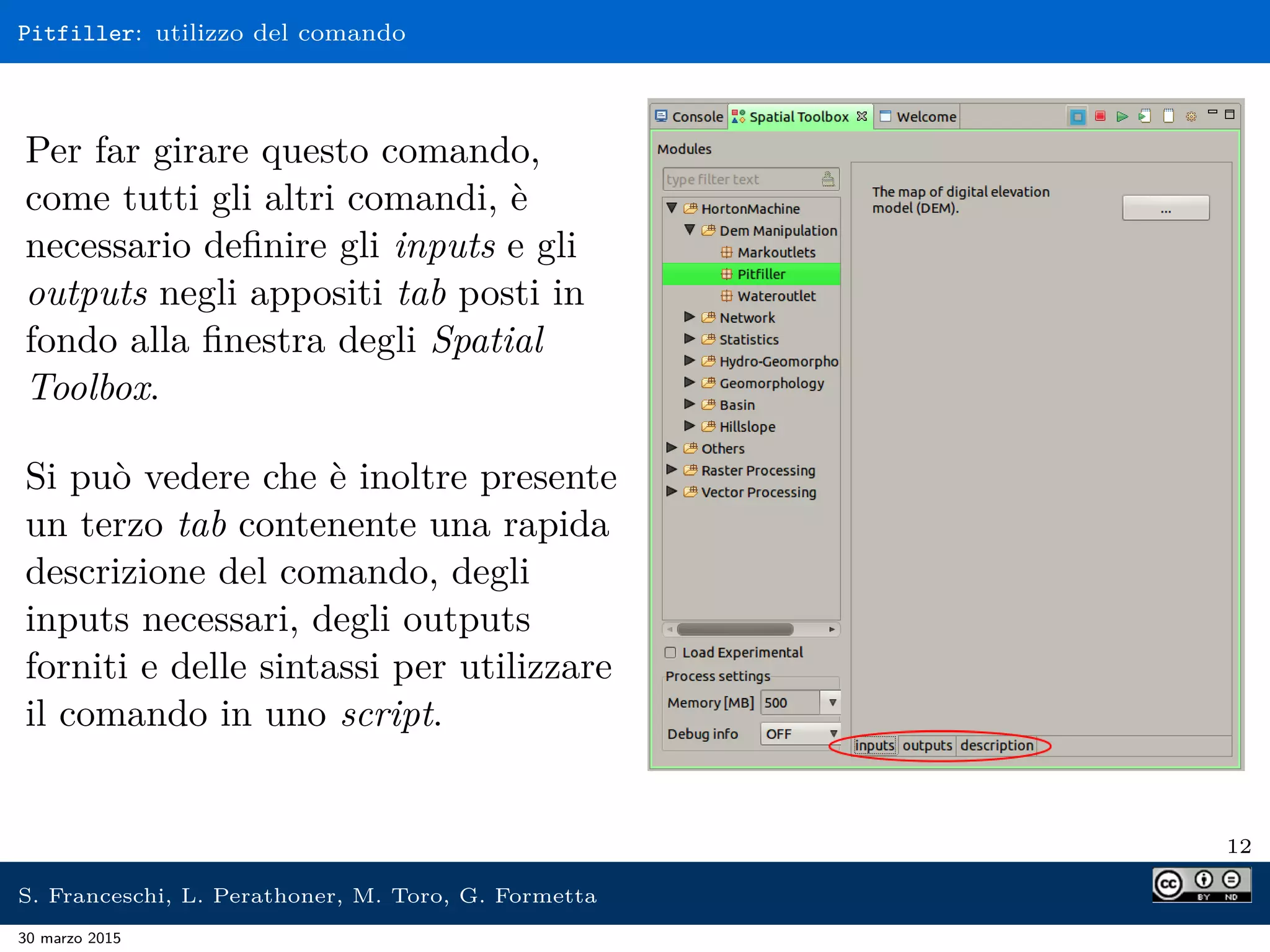 Pitfiller: utilizzo del comando
Per far girare questo comando,
come tutti gli altri comandi, è
necessario deﬁnire gli inputs e gli
outputs negli appositi tab posti in
fondo alla ﬁnestra degli Spatial
Toolbox.
Si può vedere che è inoltre presente
un terzo tab contenente una rapida
descrizione del comando, degli
inputs necessari, degli outputs
forniti e delle sintassi per utilizzare
il comando in uno script.
12
S. Franceschi, L. Perathoner, M. Toro, G. Formetta
30 marzo 2015
 
