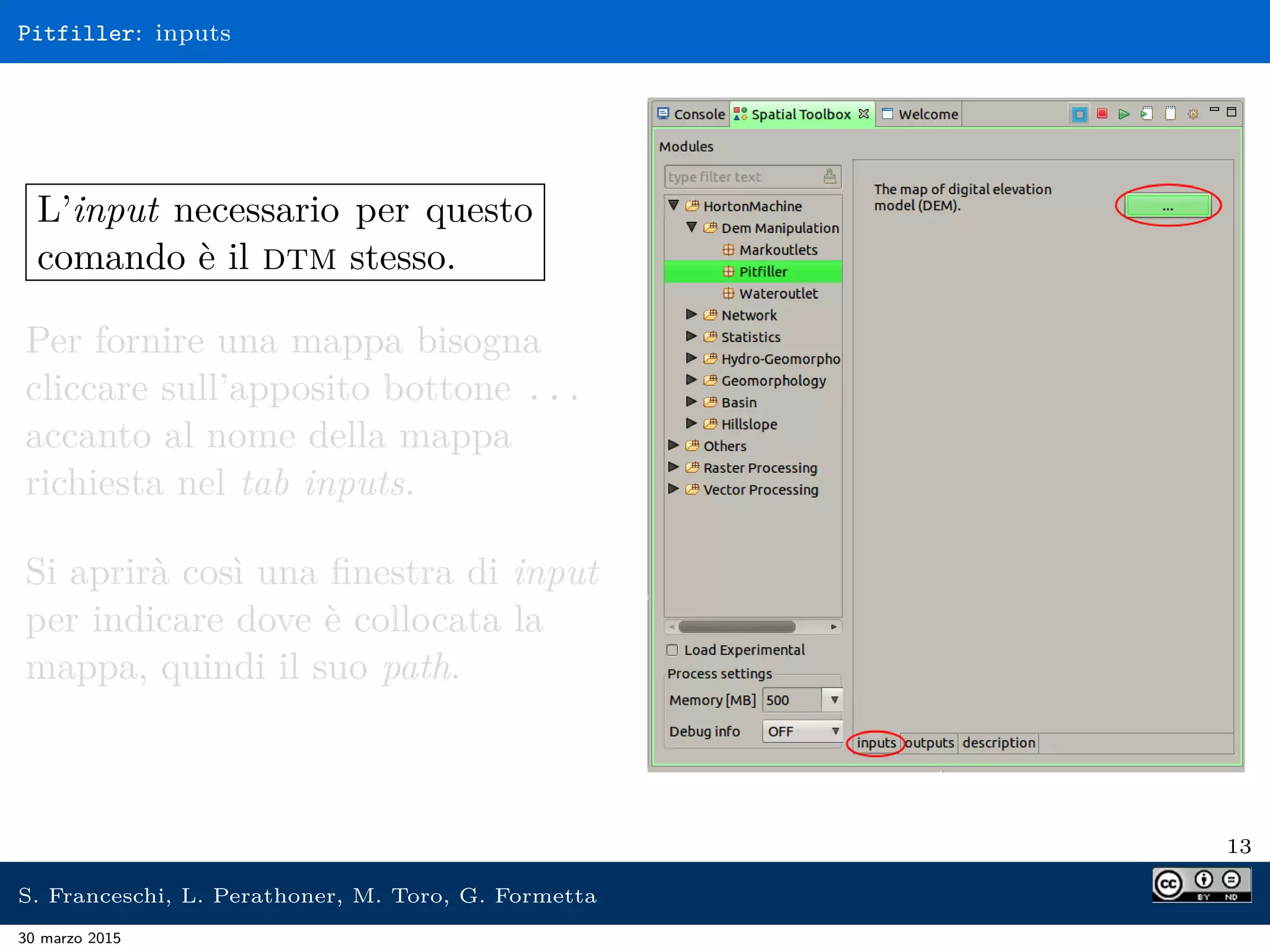 Pitfiller: inputs
L’input necessario per questo
comando è il dtm stesso.
Per fornire una mappa bisogna
cliccare sull’apposito bottone ...
accanto al nome della mappa
richiesta nel tab inputs.
Si aprirà così una ﬁnestra di input
per indicare dove è collocata la
mappa, quindi il suo path.
13
S. Franceschi, L. Perathoner, M. Toro, G. Formetta
30 marzo 2015
 